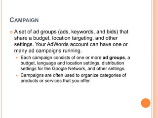 CAMPAIGN


A set of ad groups (ads, keywords, and bids) that
share a budget, location targeting, and other
settings. Your AdWords account can have one or
many ad campaigns running.
Each campaign consists of one or more ad groups, a
budget, language and location settings, distribution
settings for the Google Network, and other settings.
 Campaigns are often used to organize categories of
products or services that you offer.


 