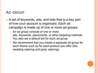 AD GROUP


A set of keywords, ads, and bids that is a key part
of how your account is organized. Each ad
campaign is made up of one or more ad groups
An ad group consists of one or more
ads, keywords, placements, or other targeting methods.
You also set a default bid for each ad group
 We recommend that you create a separate ad group for
each theme such as for each product you offer (like
wedding catering and party catering)


 