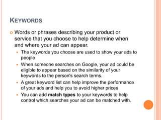 KEYWORDS


Words or phrases describing your product or
service that you choose to help determine when
and where your ad can appear.
The keywords you choose are used to show your ads to
people
 When someone searches on Google, your ad could be
eligible to appear based on the similarity of your
keywords to the person's search terms.
 A great keyword list can help improve the performance
of your ads and help you to avoid higher prices
 You can add match types to your keywords to help
control which searches your ad can be matched with.


 