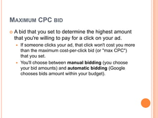 MAXIMUM CPC BID


A bid that you set to determine the highest amount
that you're willing to pay for a click on your ad.
If someone clicks your ad, that click won't cost you more
than the maximum cost-per-click bid (or "max CPC")
that you set.
 You'll choose between manual bidding (you choose
your bid amounts) and automatic bidding (Google
chooses bids amount within your budget).


 