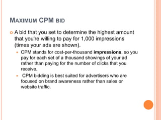 MAXIMUM CPM BID


A bid that you set to determine the highest amount
that you're willing to pay for 1,000 impressions
(times your ads are shown).
CPM stands for cost-per-thousand impressions, so you
pay for each set of a thousand showings of your ad
rather than paying for the number of clicks that you
receive.
 CPM bidding is best suited for advertisers who are
focused on brand awareness rather than sales or
website traffic.


 