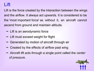 Lift is an aerodynamic force Lift must exceed weight for flight Generated by motion of aircraft through air Created by the effects of airflow past wing Aircraft lift acts through a single point called the  center of pressure . Lift Lift is the force created by the interaction between the wings and the airflow. It always act upwards. It is considered to be the 'most important force' as  without  it,  an  aircraft  cannot ascend from ground and maintain altitude. 
