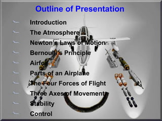 Outline of Presentation Introduction The Atmosphere Newton’s Laws of Motion Bernoulli’s Principle Airfoil Parts of an Airplane The Four Forces of Flight Three Axes of Movement Stability Control 