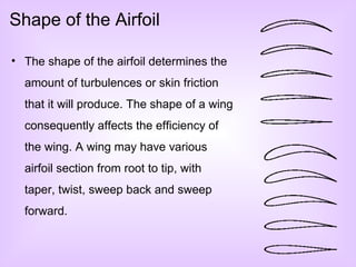 Shape of the Airfoil The shape of the airfoil determines the amount of turbulences or skin friction that it will produce. The shape of a wing consequently affects the efficiency of the wing. A wing may have various airfoil section from root to tip, with taper, twist, sweep back and sweep forward. 