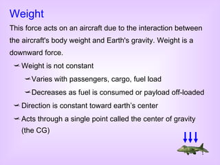 Weight is not constant Varies with passengers, cargo, fuel load Decreases as fuel is consumed or payload off-loaded Direction is constant toward earth’s center Acts through a single point called the center of gravity (the CG) Weight This force acts on an aircraft due to the interaction between the aircraft's body weight and Earth's gravity. Weight is a downward force. 