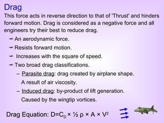 An aerodynamic force. Resists forward motion. Increases with the square of speed. Two broad drag classifications. Parasite drag : drag created by airplane shape. A result of air viscosity. Induced drag : by-product of lift generation. Caused by the wingtip vortices. Drag This force acts in reverse direction to that of 'Thrust' and hinders forward motion. Drag is considered as a negative force and all engineers try their best to reduce drag. Drag Equation: D=C D  ×   ½  ρ  × A × V 2 