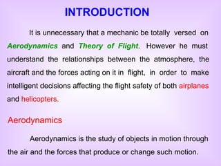 Aerodynamics Aerodynamics is the study of objects in motion through the air and the forces that produce or change such motion. INTRODUCTION It is unnecessary that a mechanic be totally  versed  on  Aerodynamics   and  Theory  of  Flight .  However  he  must understand  the  relationships  between  the  atmosphere,  the aircraft and the forces acting on it in  flight,  in  order  to  make intelligent decisions affecting the flight safety of both  airplanes  and  helicopters. 