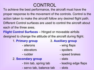 CONTROL To achieve the best performance, the aircraft must have the proper response to the movement of the controls. Control is the action taken to make the aircraft follow any desired flight path. Different Control surfaces are used to control the aircraft about each of the three axes. Flight Control Surfaces  – Hinged or moveable airfoils designed to change the attitude of the aircraft during flight. 1.  Primary group - ailerons - elevators - rudder 2.  Secondary group - trim tab,  spring tab - servo tab, balance tab 3.  Auxiliary group - wing flaps - spoilers - speed brakes - slats - leading edge flaps - slots 