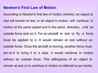 Newton's First Law of Motion According to Newton's first law of motion (inertia), an object at rest will remain at rest, or an object in motion  will  continue  in motion at the same speed and in the same  direction,  until  an outside force acts on it. For an aircraft  to  taxi  or  fly,  a  force must  be  applied  to  it.  It  would  remain  at  rest  without  an outside force. Once the aircraft is moving, another force must act on it  to  bring  it  to  a  stop.  It  would  continue  in  motion without  an  outside  force.  This  willingness  of  an  object  to remain at rest or to continue in motion is referred to as  inertia . 