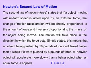 Newton's Second Law of Motion The second law of motion (force) states that if a object  moving with uniform speed is  acted  upon  by  an  external  force,  the change of motion (acceleration) will be directly  proportional  to the amount of force and inversely proportional to the  mass  of the object  being  moved.  The  motion  will  take  place  in  the direction in which the force acts. Simply stated, this means that an object being pushed by 10 pounds of force will travel  faster than it would if it were pushed by 5 pounds of force. A  heavier object will accelerate more slowly than a lighter object when an equal force is applied.    F = m  ×  a   