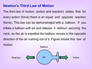 Newton's Third Law of Motion The third law of motion  (action and reaction)  states  that  for every action (force) there is an equal  and  opposite  reaction (force). This law can be demonstrated with a  balloon.  If  you inflate a balloon with air and release  it  without  securing  the neck, as the air is expelled the balloon moves in the opposite direction of the air rushing out of it. Figure shows this  law  of motion. Action Reaction Balloon Air 