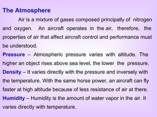 The Atmosphere Air is a mixture of gases composed principally of  nitrogen and  oxygen.  An  aircraft  operates  in  the air,  therefore,  the properties of air that affect aircraft control and performance must be understood. Pressure   –  Atmospheric  pressure  varies  with  altitude.  The higher an object rises above sea level, the lower  the  pressure. Density  – It varies directly with the pressure and inversely with the temperature. With the same horse power, an aircraft can fly faster at high altitude because of less resistance of air at there. Humidity  – Humidity is the amount of water vapor in the air. It varies directly with temperature. 