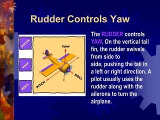 Rudder Controls YawThe RUDDER controls YAW. On the vertical tail fin, the rudder swivels from side to side, pushing the tail in a left or right direction. A pilot usually uses the rudder along with the ailerons to turn the airplane. 