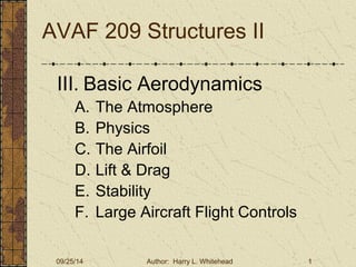 AVAF 209 Structures II 
III. Basic Aerodynamics 
A. The Atmosphere 
B. Physics 
C. The Airfoil 
D. Lift & Drag 
E. Stability 
F. Large Aircraft Flight Controls 
09/25/14 Author: Harry L. Whitehead 1 
 