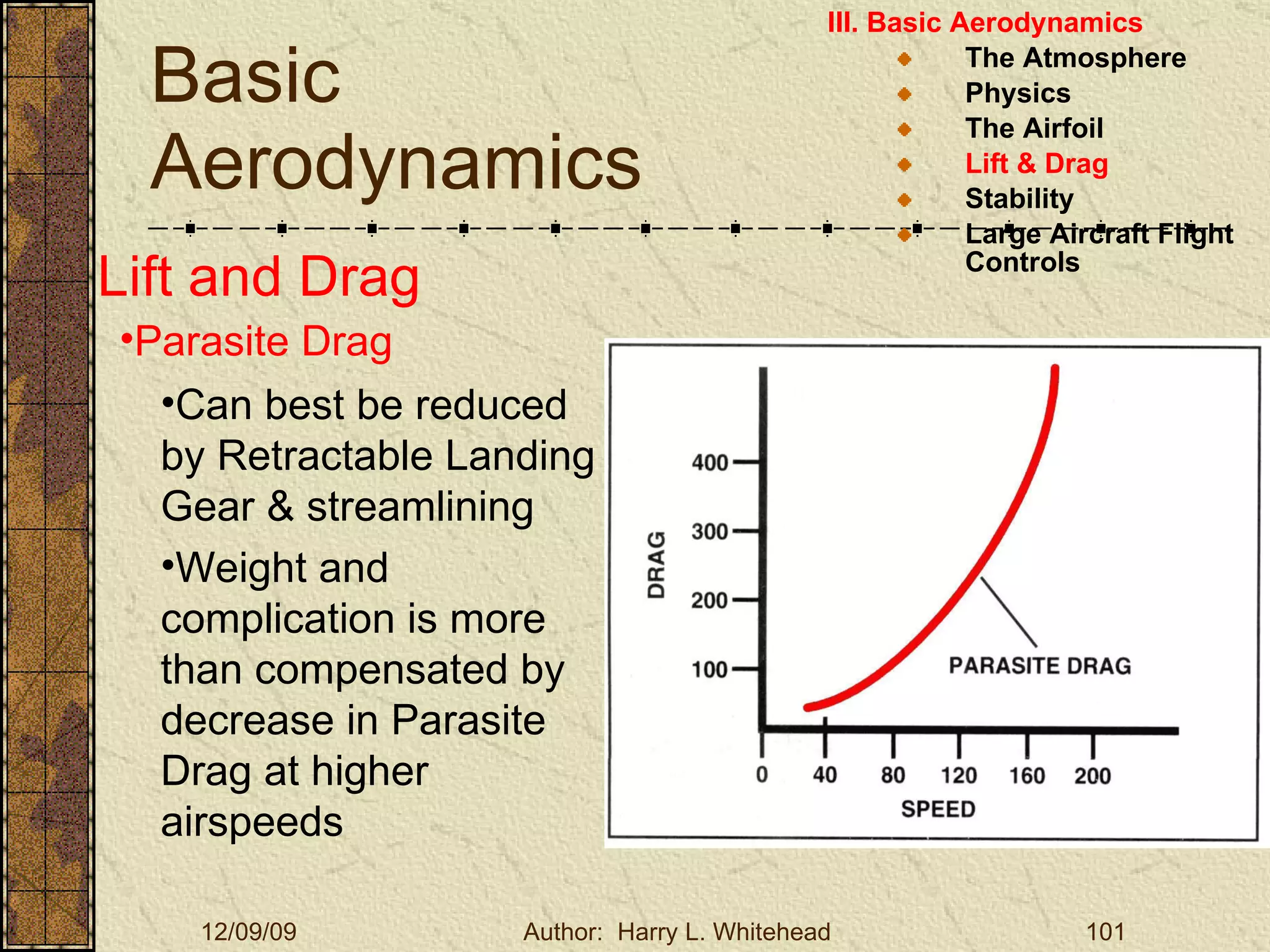 Basic Aerodynamics III. Basic Aerodynamics   The Atmosphere Physics The Airfoil Lift & Drag Stability Large Aircraft Flight Controls Lift and Drag Parasite Drag Can best be reduced by Retractable Landing Gear & streamlining Weight and complication is more than compensated by decrease in Parasite Drag at higher airspeeds 