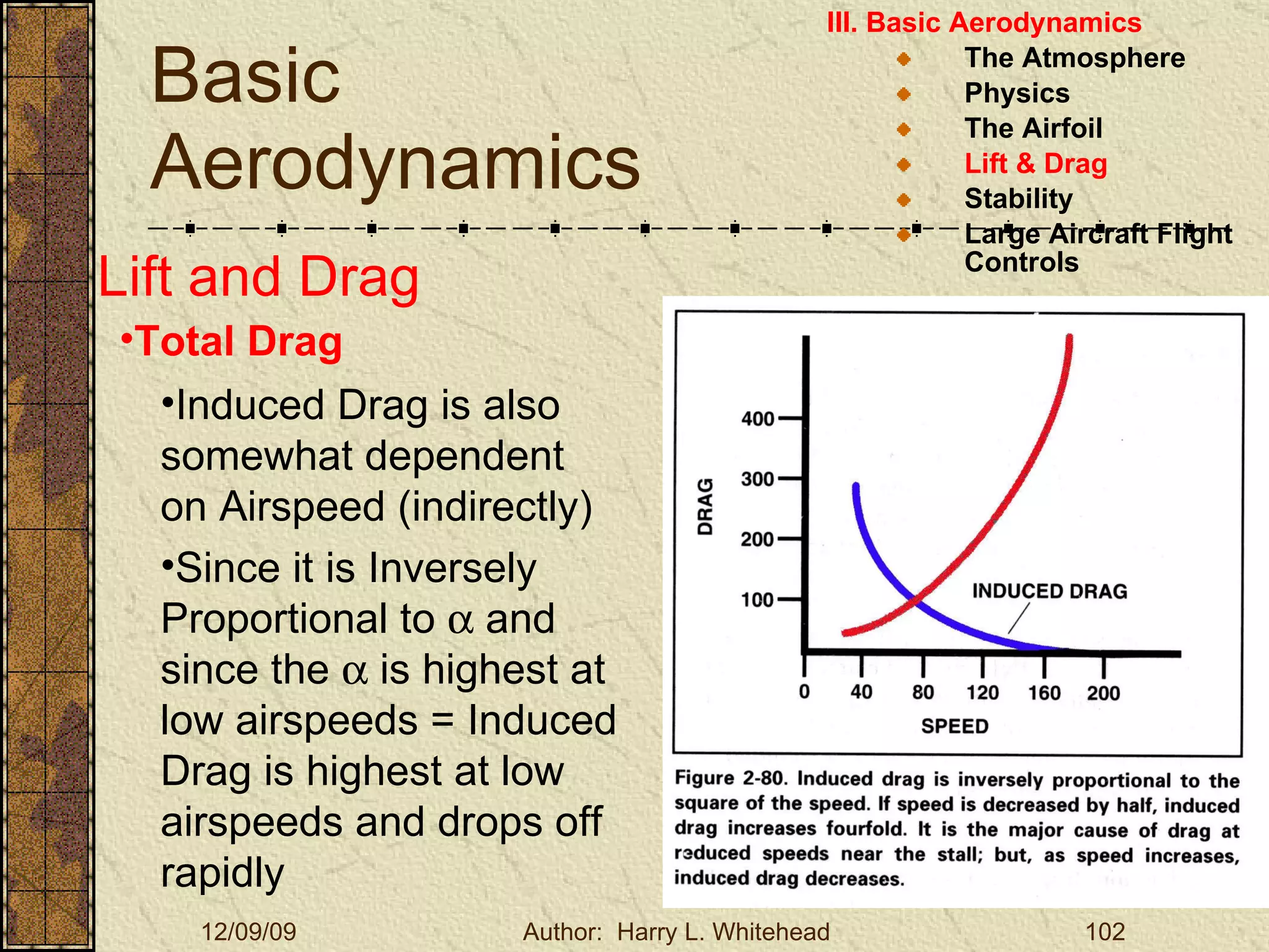 Basic Aerodynamics III. Basic Aerodynamics   The Atmosphere Physics The Airfoil Lift & Drag Stability Large Aircraft Flight Controls Lift and Drag Total Drag Induced Drag is also somewhat dependent on Airspeed (indirectly) Since it is Inversely Proportional to    and since the    is highest at low airspeeds = Induced Drag is highest at low airspeeds and drops off rapidly 