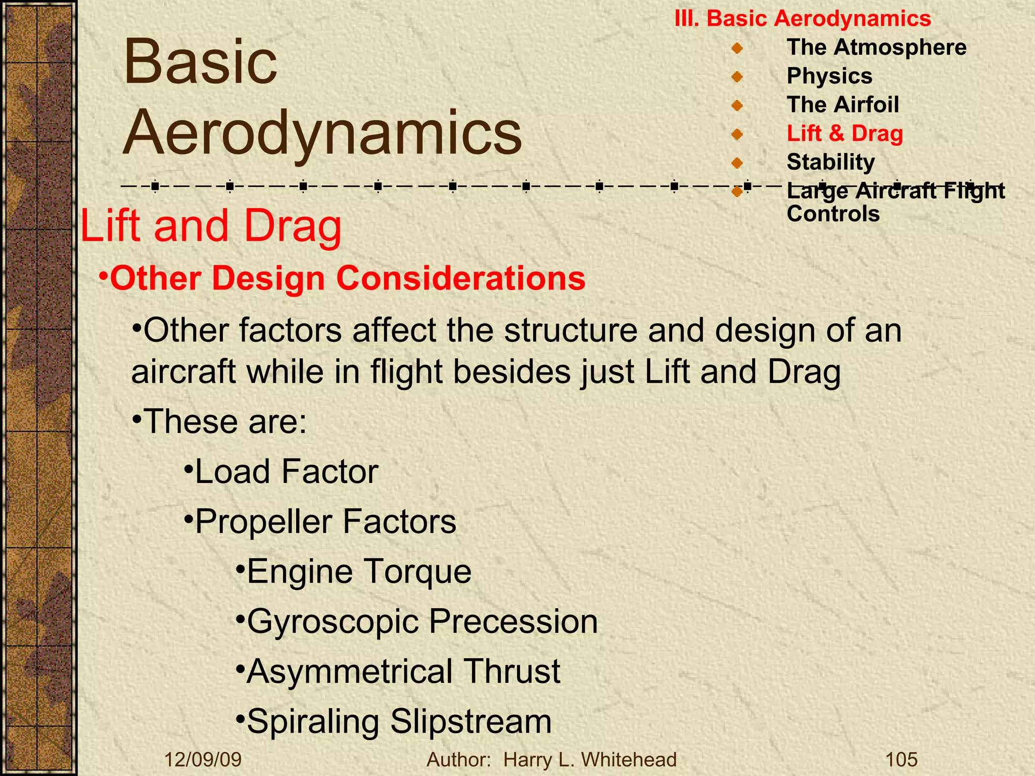 Basic Aerodynamics III. Basic Aerodynamics   The Atmosphere Physics The Airfoil Lift & Drag Stability Large Aircraft Flight Controls Lift and Drag Other Design Considerations Other factors affect the structure and design of an aircraft while in flight besides just Lift and Drag These are: Load Factor Propeller Factors Engine Torque Gyroscopic Precession Asymmetrical Thrust Spiraling Slipstream 