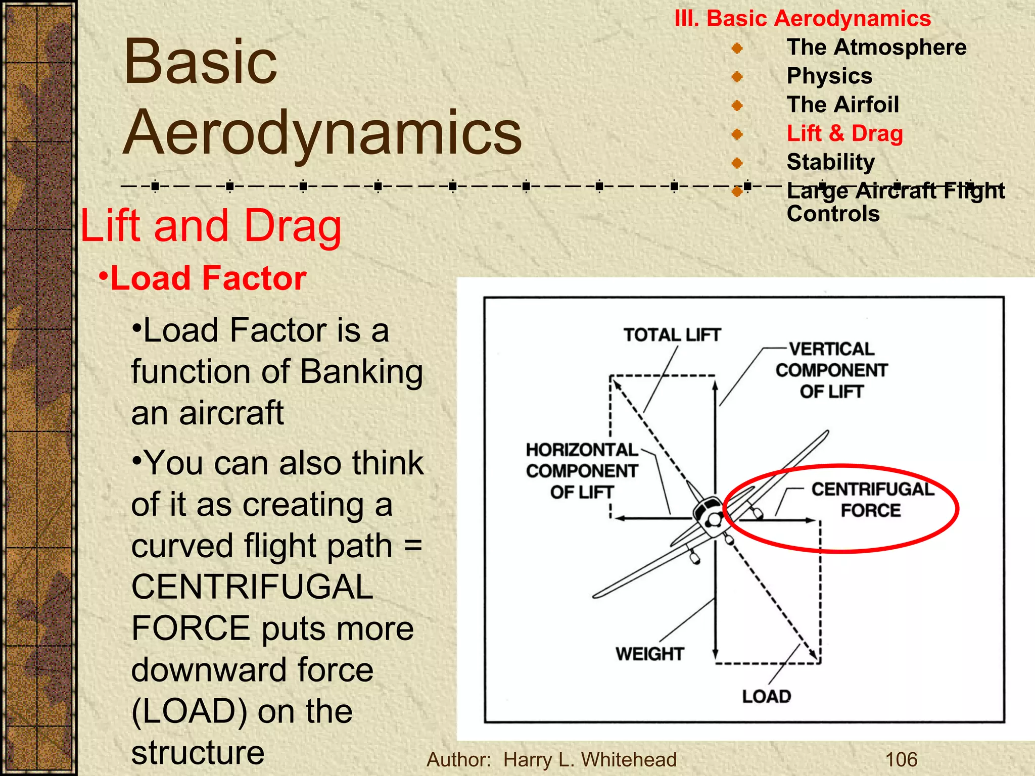 Basic Aerodynamics III. Basic Aerodynamics   The Atmosphere Physics The Airfoil Lift & Drag Stability Large Aircraft Flight Controls Lift and Drag Load Factor Load Factor is a function of Banking an aircraft You can also think of it as creating a curved flight path = CENTRIFUGAL FORCE puts more downward force (LOAD) on the structure 