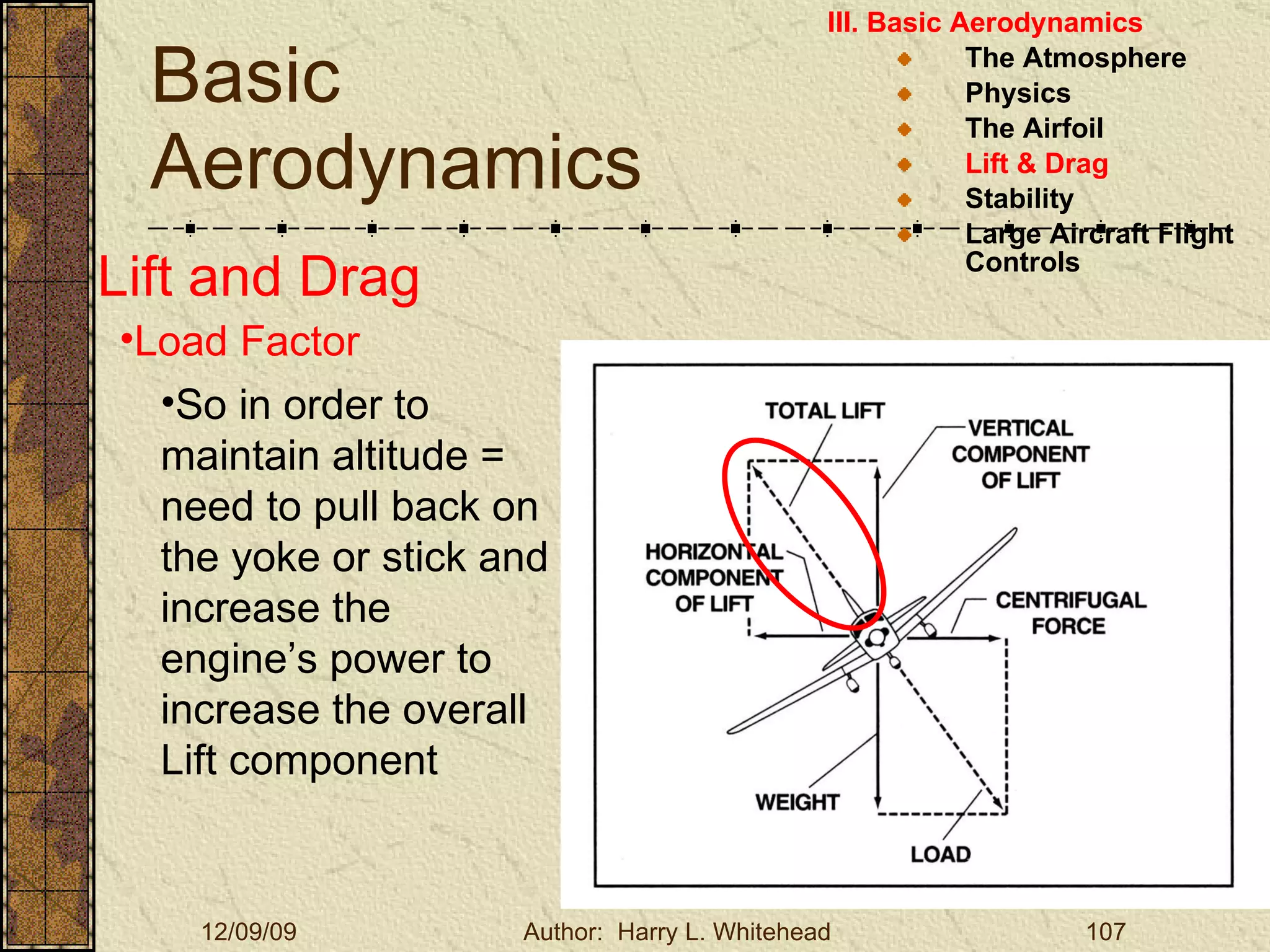 Basic Aerodynamics III. Basic Aerodynamics   The Atmosphere Physics The Airfoil Lift & Drag Stability Large Aircraft Flight Controls Lift and Drag Load Factor So in order to maintain altitude = need to pull back on the yoke or stick and increase the engine’s power to increase the overall Lift component 