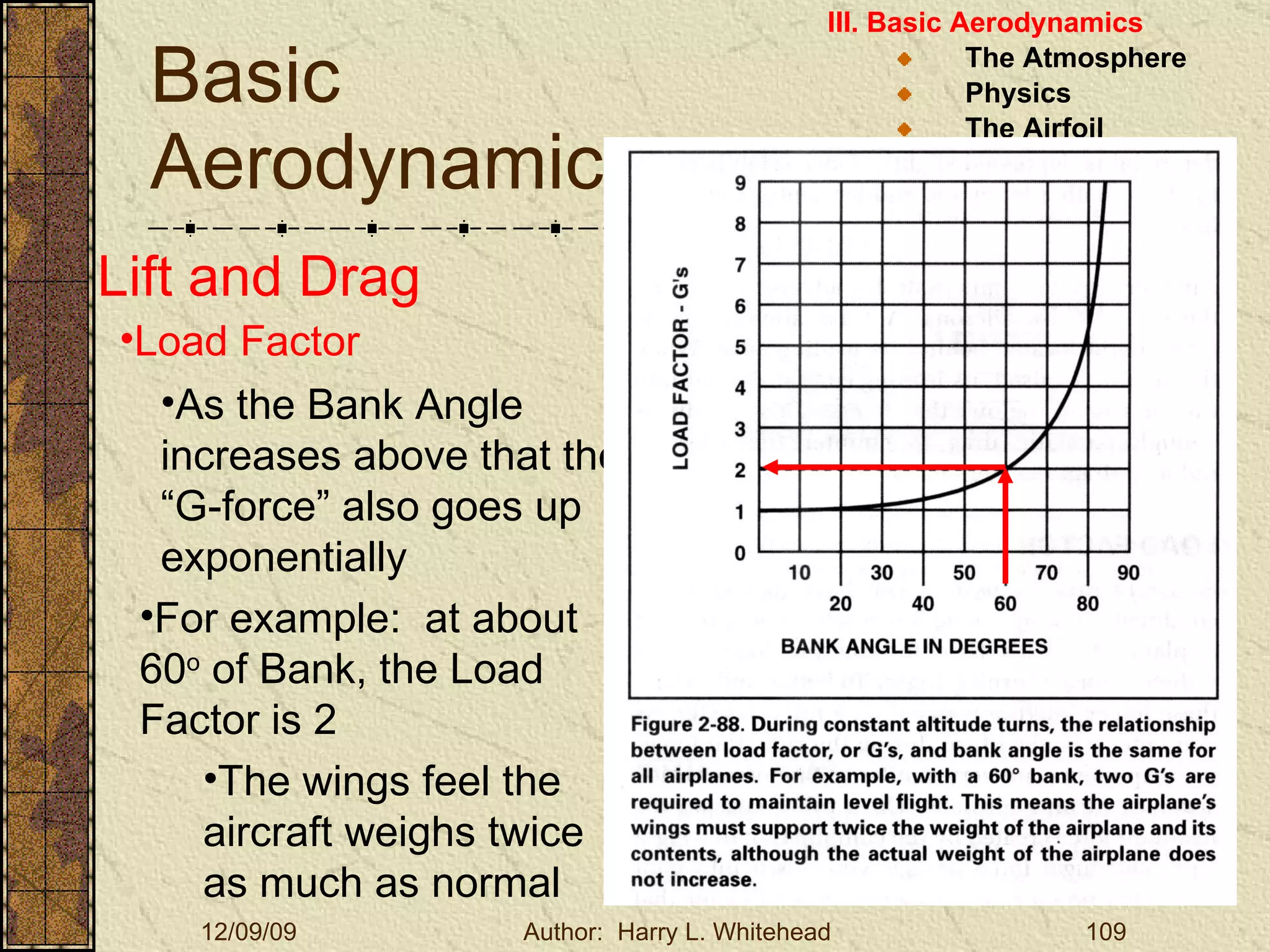 Basic Aerodynamics III. Basic Aerodynamics   The Atmosphere Physics The Airfoil Lift & Drag Stability Large Aircraft Flight Controls Lift and Drag Load Factor As the Bank Angle increases above that the “G-force” also goes up exponentially For example:  at about 60 o  of Bank, the Load Factor is 2 The wings feel the aircraft weighs twice as much as normal 