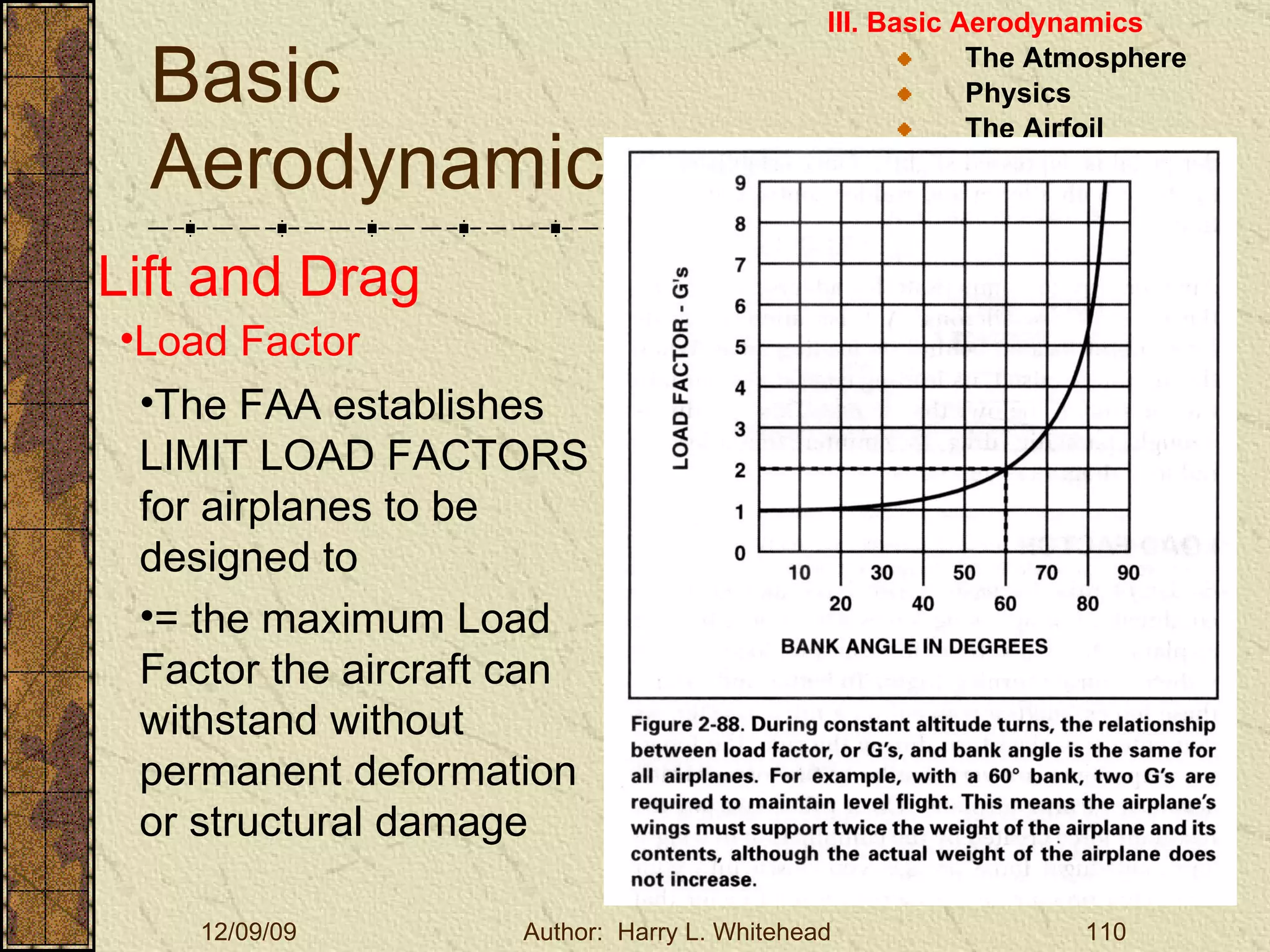 Basic Aerodynamics III. Basic Aerodynamics   The Atmosphere Physics The Airfoil Lift & Drag Stability Large Aircraft Flight Controls Lift and Drag Load Factor The FAA establishes LIMIT LOAD FACTORS for airplanes to be designed to = the maximum Load Factor the aircraft can withstand without permanent deformation or structural damage 