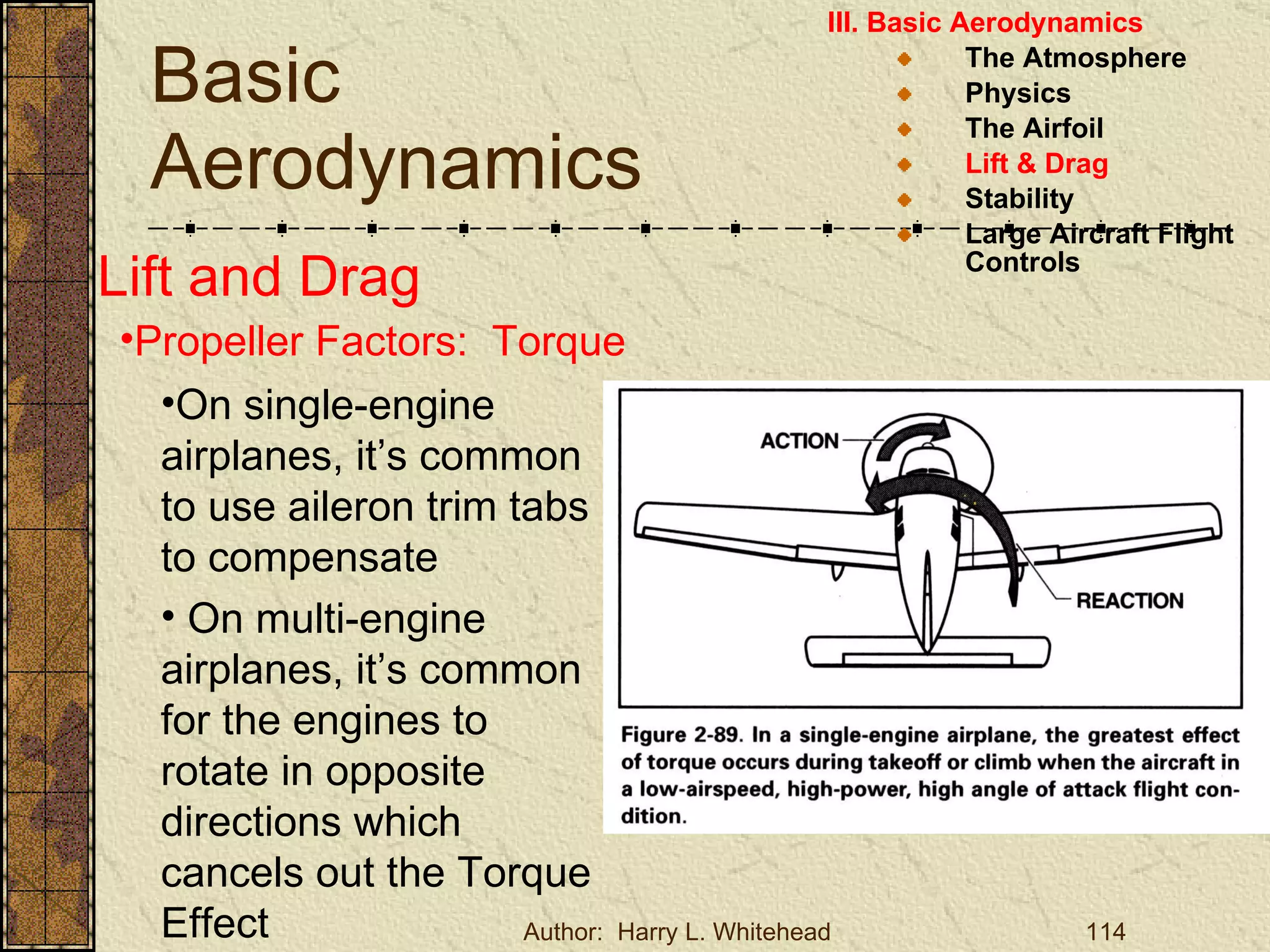 Basic Aerodynamics III. Basic Aerodynamics   The Atmosphere Physics The Airfoil Lift & Drag Stability Large Aircraft Flight Controls Lift and Drag Propeller Factors:  Torque On single-engine airplanes, it’s common to use aileron trim tabs to compensate On multi-engine airplanes, it’s common for the engines to rotate in opposite directions which cancels out the Torque Effect 