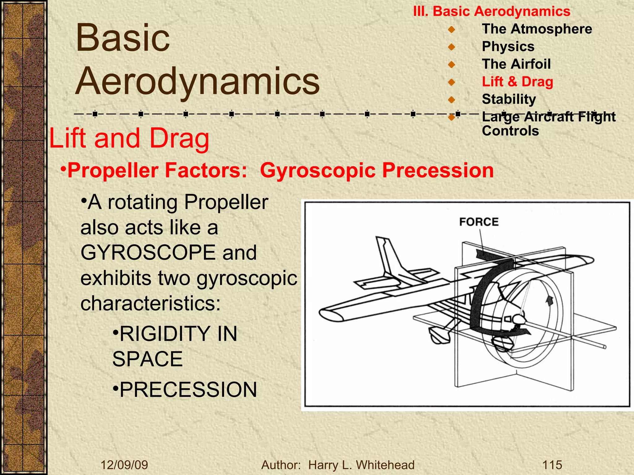 Basic Aerodynamics III. Basic Aerodynamics   The Atmosphere Physics The Airfoil Lift & Drag Stability Large Aircraft Flight Controls Lift and Drag Propeller Factors:  Gyroscopic Precession A rotating Propeller also acts like a GYROSCOPE and exhibits two gyroscopic characteristics: RIGIDITY IN SPACE PRECESSION 