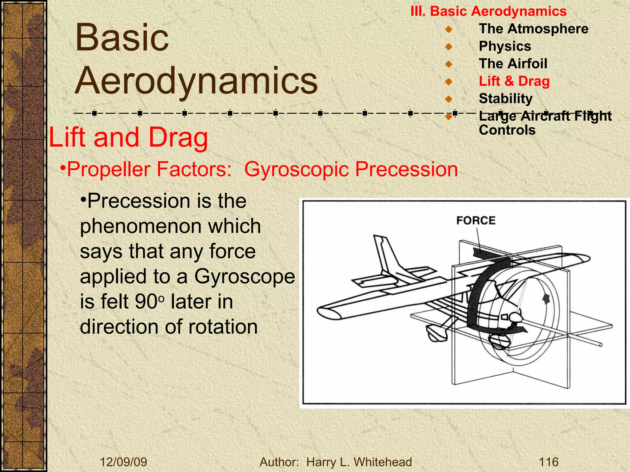 Basic Aerodynamics III. Basic Aerodynamics   The Atmosphere Physics The Airfoil Lift & Drag Stability Large Aircraft Flight Controls Lift and Drag Propeller Factors:  Gyroscopic Precession Precession is the phenomenon which says that any force applied to a Gyroscope is felt 90 o  later in direction of rotation 