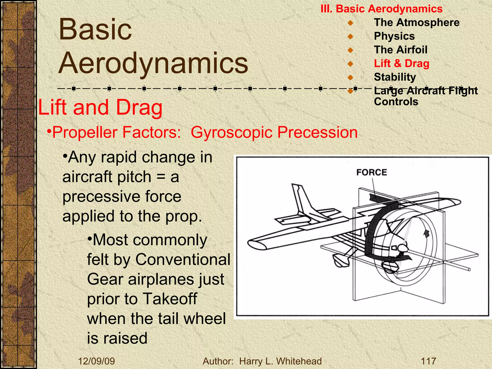 Basic Aerodynamics III. Basic Aerodynamics   The Atmosphere Physics The Airfoil Lift & Drag Stability Large Aircraft Flight Controls Lift and Drag Propeller Factors:  Gyroscopic Precession Any rapid change in aircraft pitch = a precessive force applied to the prop. Most commonly felt by Conventional Gear airplanes just prior to Takeoff when the tail wheel is raised 