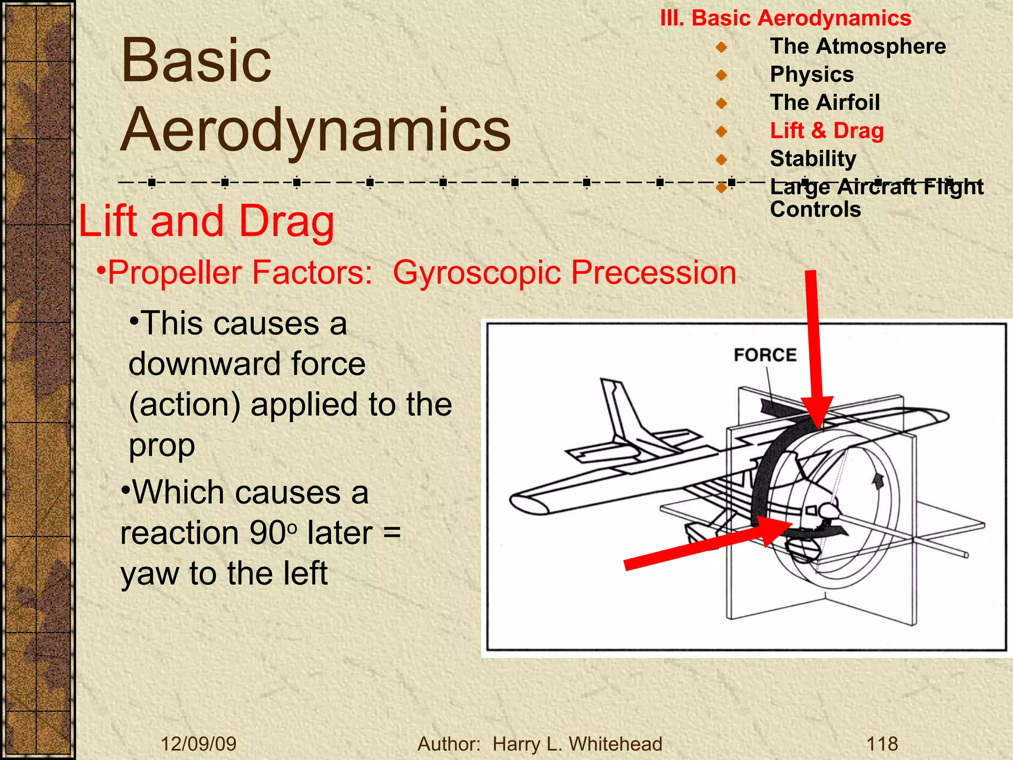 Basic Aerodynamics III. Basic Aerodynamics   The Atmosphere Physics The Airfoil Lift & Drag Stability Large Aircraft Flight Controls Lift and Drag Propeller Factors:  Gyroscopic Precession This causes a downward force (action) applied to the prop Which causes a reaction 90 o  later = yaw to the left 