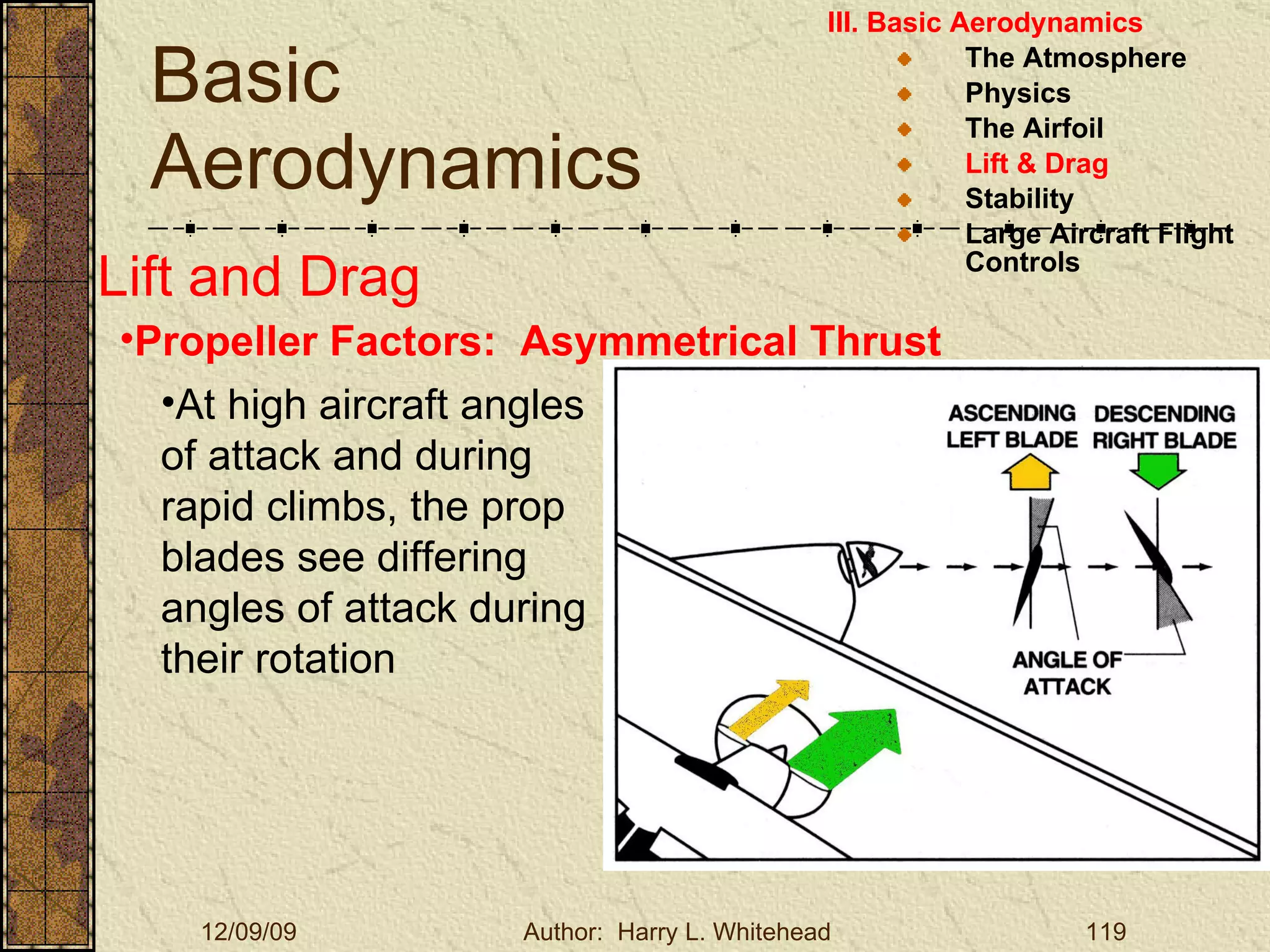 Basic Aerodynamics III. Basic Aerodynamics   The Atmosphere Physics The Airfoil Lift & Drag Stability Large Aircraft Flight Controls Lift and Drag Propeller Factors:  Asymmetrical Thrust At high aircraft angles of attack and during rapid climbs, the prop blades see differing angles of attack during their rotation  