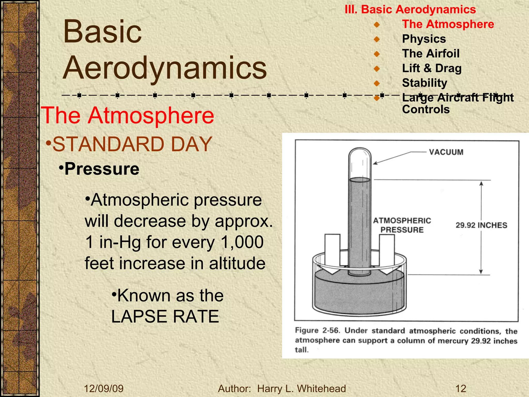 Basic Aerodynamics III. Basic Aerodynamics   The Atmosphere Physics The Airfoil Lift & Drag Stability Large Aircraft Flight Controls The Atmosphere STANDARD DAY   Pressure Atmospheric pressure will decrease by approx. 1 in-Hg for every 1,000 feet increase in altitude Known as the LAPSE RATE 