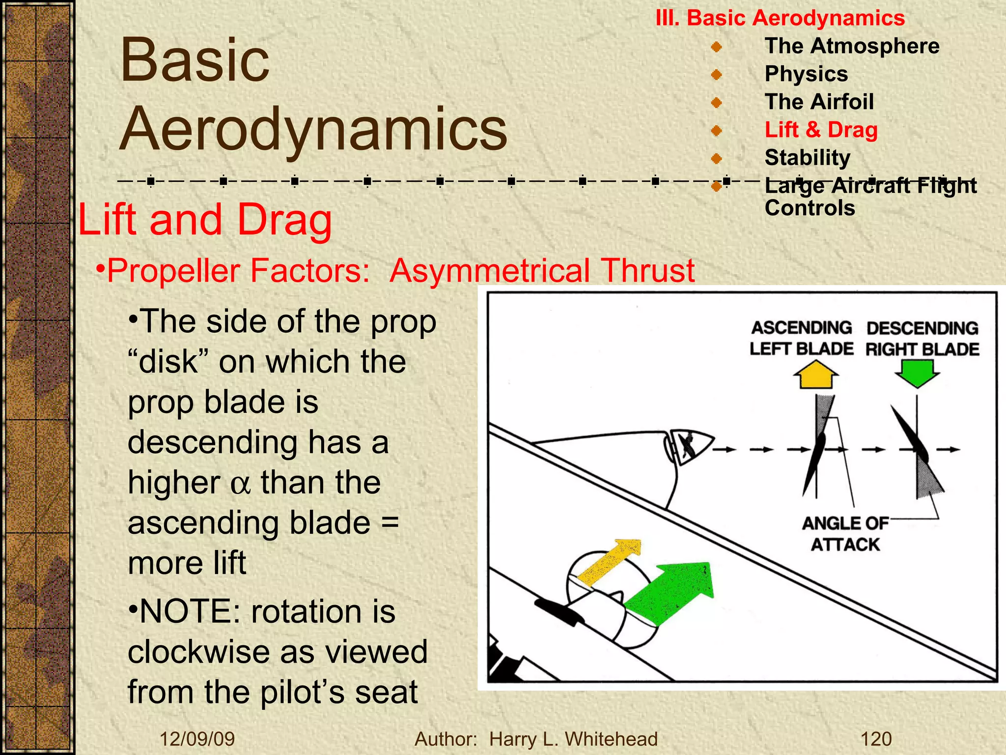 Basic Aerodynamics III. Basic Aerodynamics   The Atmosphere Physics The Airfoil Lift & Drag Stability Large Aircraft Flight Controls Lift and Drag Propeller Factors:  Asymmetrical Thrust The side of the prop “disk” on which the prop blade is descending has a higher    than the ascending blade = more lift NOTE: rotation is clockwise as viewed from the pilot’s seat 