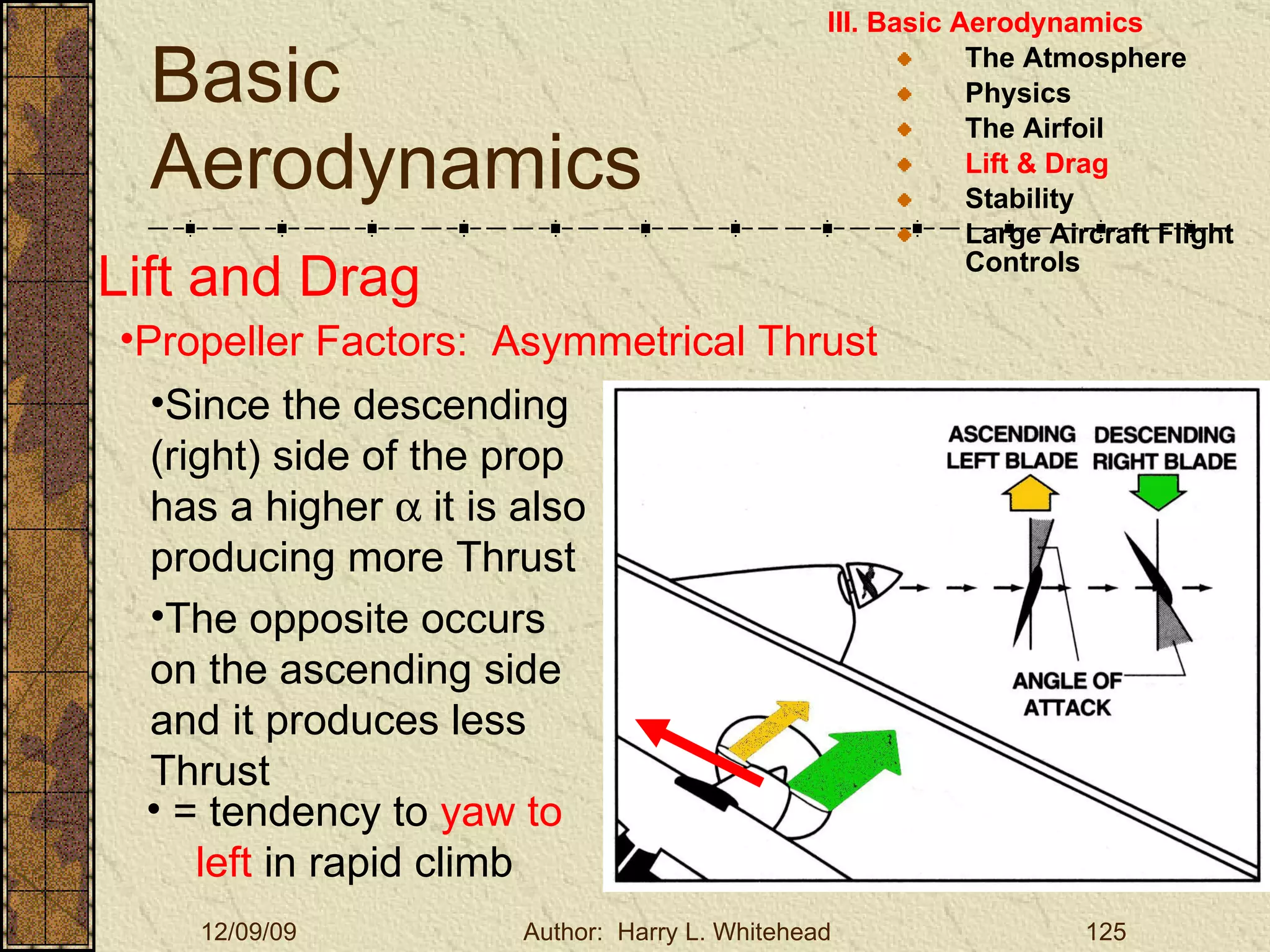 Basic Aerodynamics III. Basic Aerodynamics   The Atmosphere Physics The Airfoil Lift & Drag Stability Large Aircraft Flight Controls Lift and Drag Propeller Factors:  Asymmetrical Thrust Since the descending (right) side of the prop has a higher    it is also producing more Thrust The opposite occurs on the ascending   side and it produces less Thrust = tendency to  yaw to left  in rapid climb 