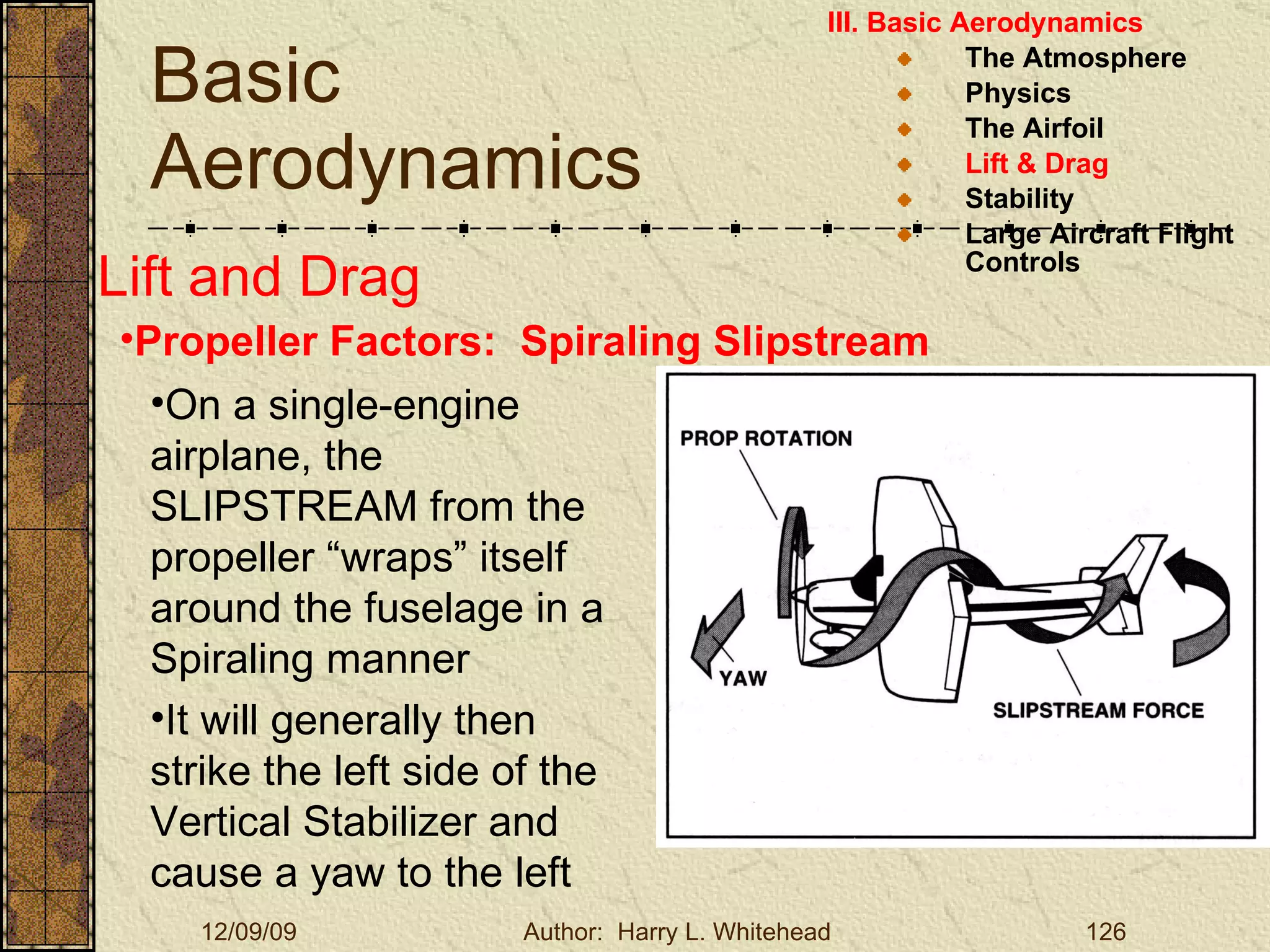 Basic Aerodynamics III. Basic Aerodynamics   The Atmosphere Physics The Airfoil Lift & Drag Stability Large Aircraft Flight Controls Lift and Drag Propeller Factors:  Spiraling Slipstream On a single-engine airplane, the SLIPSTREAM from the propeller “wraps” itself around the fuselage in a Spiraling manner It will generally then strike the left side of the Vertical Stabilizer and cause a yaw to the left 