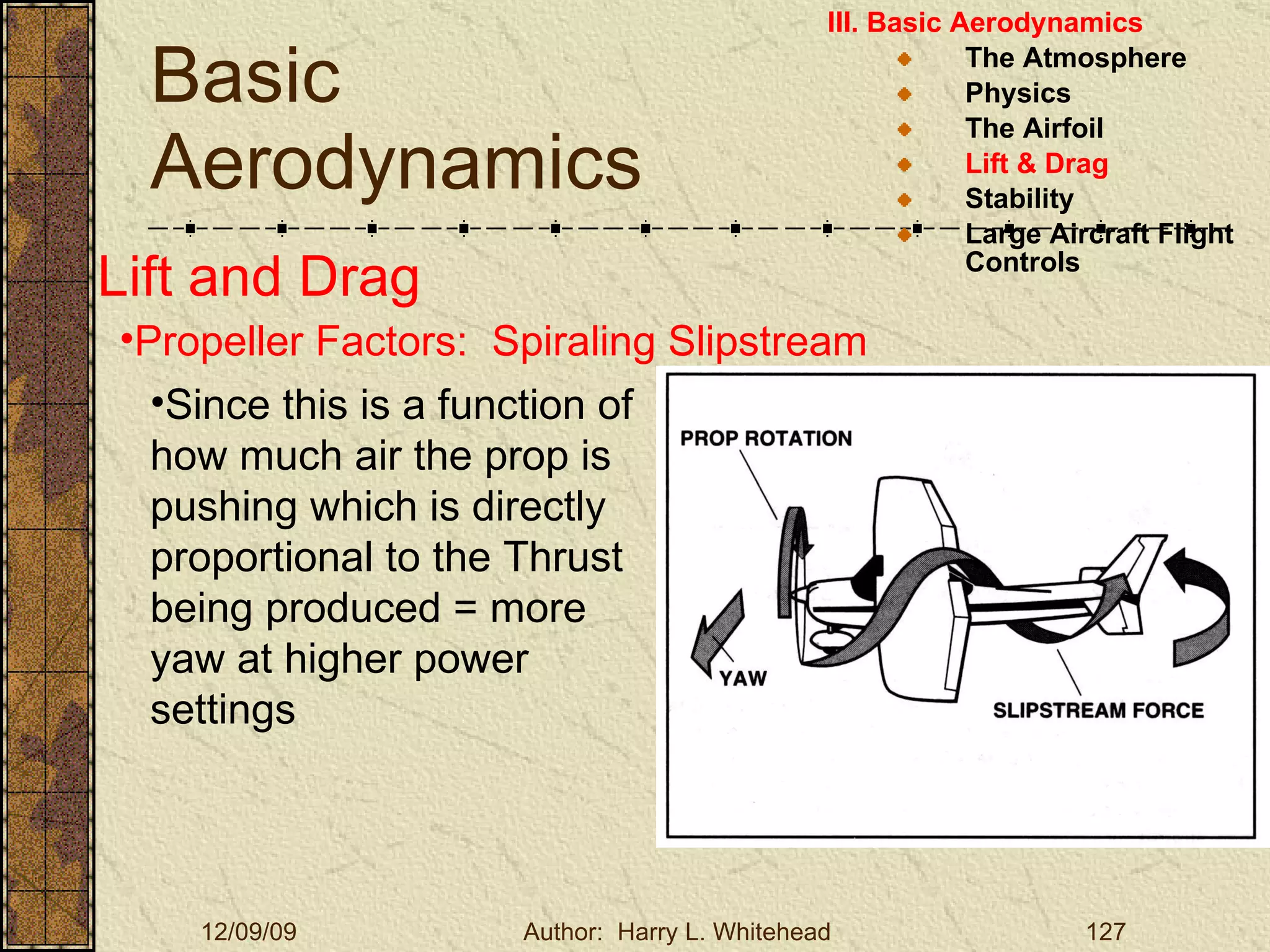 Basic Aerodynamics III. Basic Aerodynamics   The Atmosphere Physics The Airfoil Lift & Drag Stability Large Aircraft Flight Controls Lift and Drag Propeller Factors:  Spiraling Slipstream Since this is a function of how much air the prop is pushing which is directly proportional to the Thrust being produced = more yaw at higher power settings 