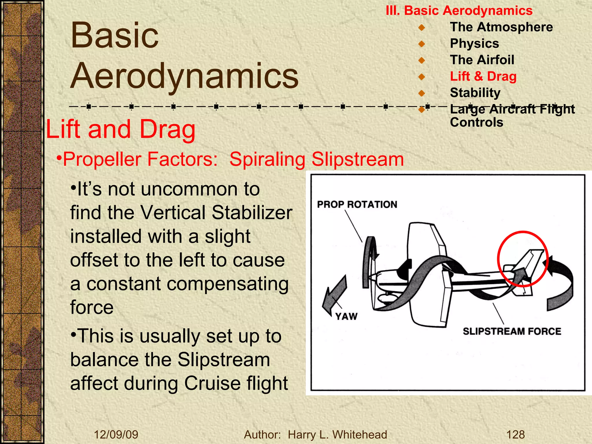 Basic Aerodynamics III. Basic Aerodynamics   The Atmosphere Physics The Airfoil Lift & Drag Stability Large Aircraft Flight Controls Lift and Drag Propeller Factors:  Spiraling Slipstream It’s not uncommon to find the Vertical Stabilizer installed with a slight offset to the left to cause a constant compensating force This is usually set up to balance the Slipstream affect during Cruise flight  