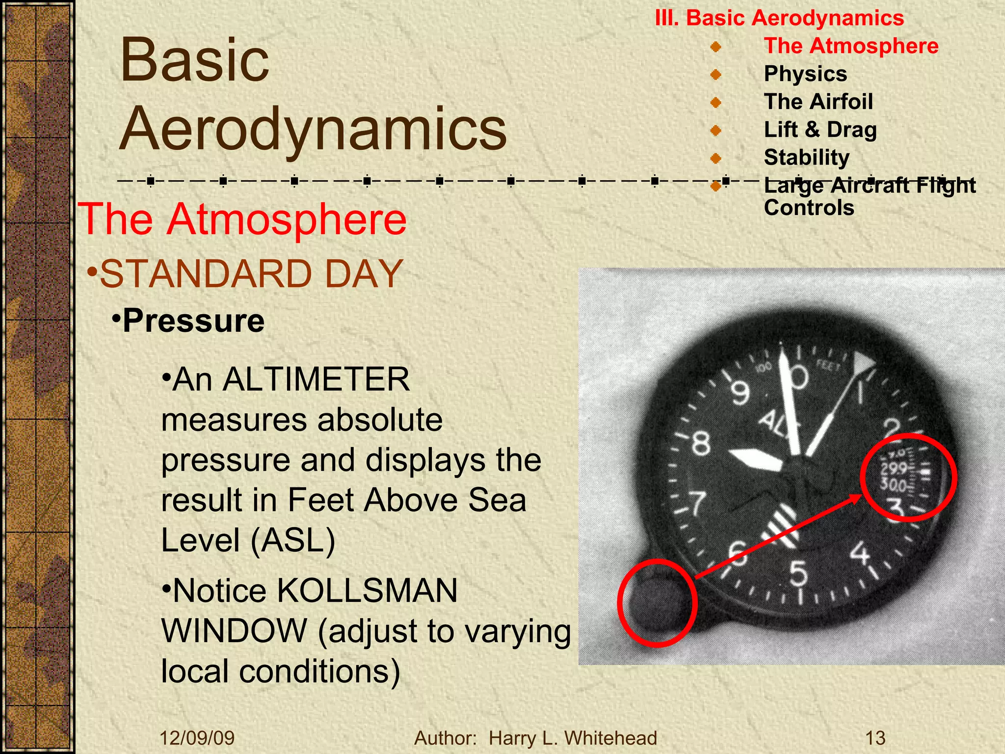Basic Aerodynamics III. Basic Aerodynamics   The Atmosphere Physics The Airfoil Lift & Drag Stability Large Aircraft Flight Controls The Atmosphere STANDARD DAY   Pressure An ALTIMETER measures absolute pressure and displays the result in Feet Above Sea Level (ASL) Notice KOLLSMAN WINDOW (adjust to varying local conditions) 