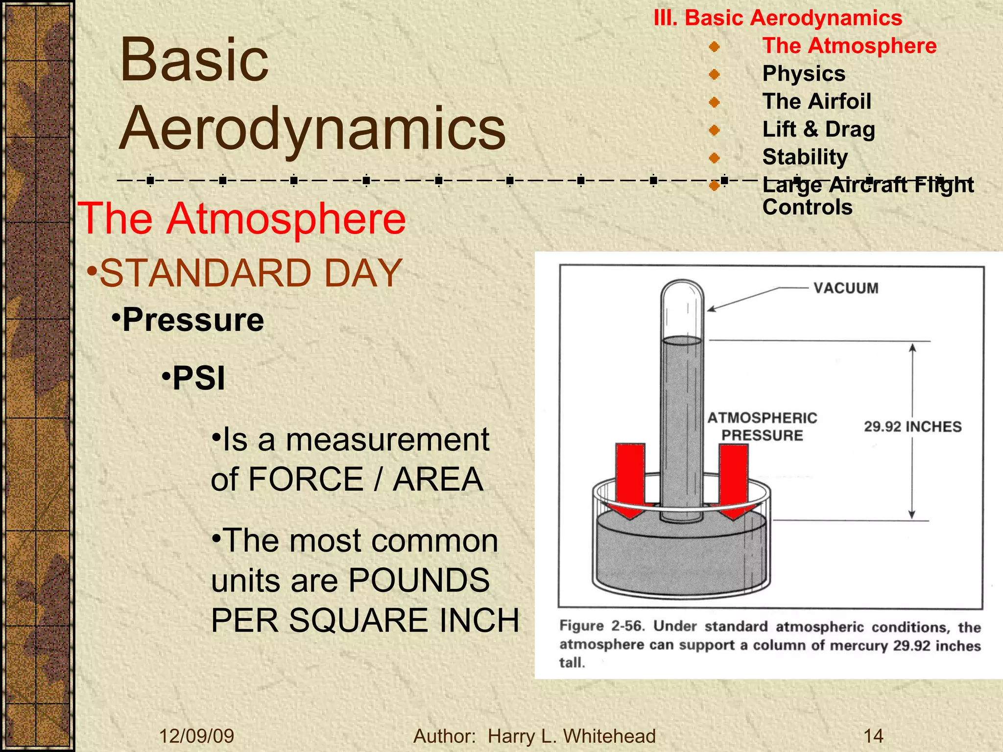 Basic Aerodynamics III. Basic Aerodynamics   The Atmosphere Physics The Airfoil Lift & Drag Stability Large Aircraft Flight Controls The Atmosphere STANDARD DAY   Pressure PSI Is a measurement of FORCE / AREA The most common units are POUNDS PER SQUARE INCH 