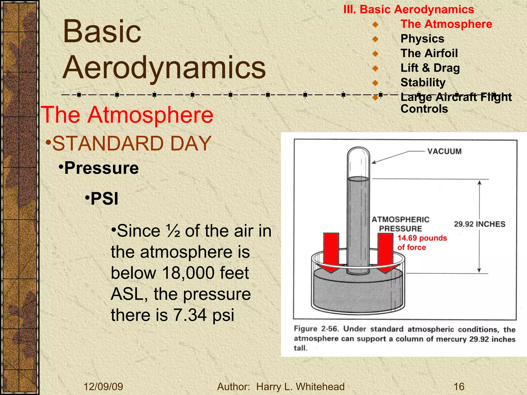 Basic Aerodynamics III. Basic Aerodynamics   The Atmosphere Physics The Airfoil Lift & Drag Stability Large Aircraft Flight Controls The Atmosphere STANDARD DAY  Pressure PSI Since ½ of the air in the atmosphere is below 18,000 feet ASL, the pressure there is 7.34 psi 