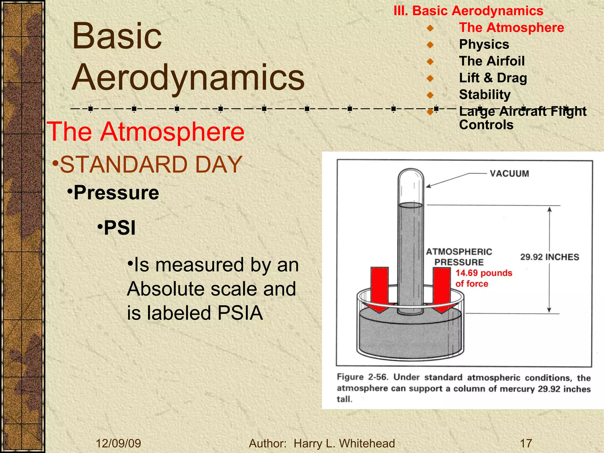 Basic Aerodynamics III. Basic Aerodynamics   The Atmosphere Physics The Airfoil Lift & Drag Stability Large Aircraft Flight Controls The Atmosphere STANDARD DAY  Pressure PSI Is measured by an Absolute scale and is labeled PSIA  