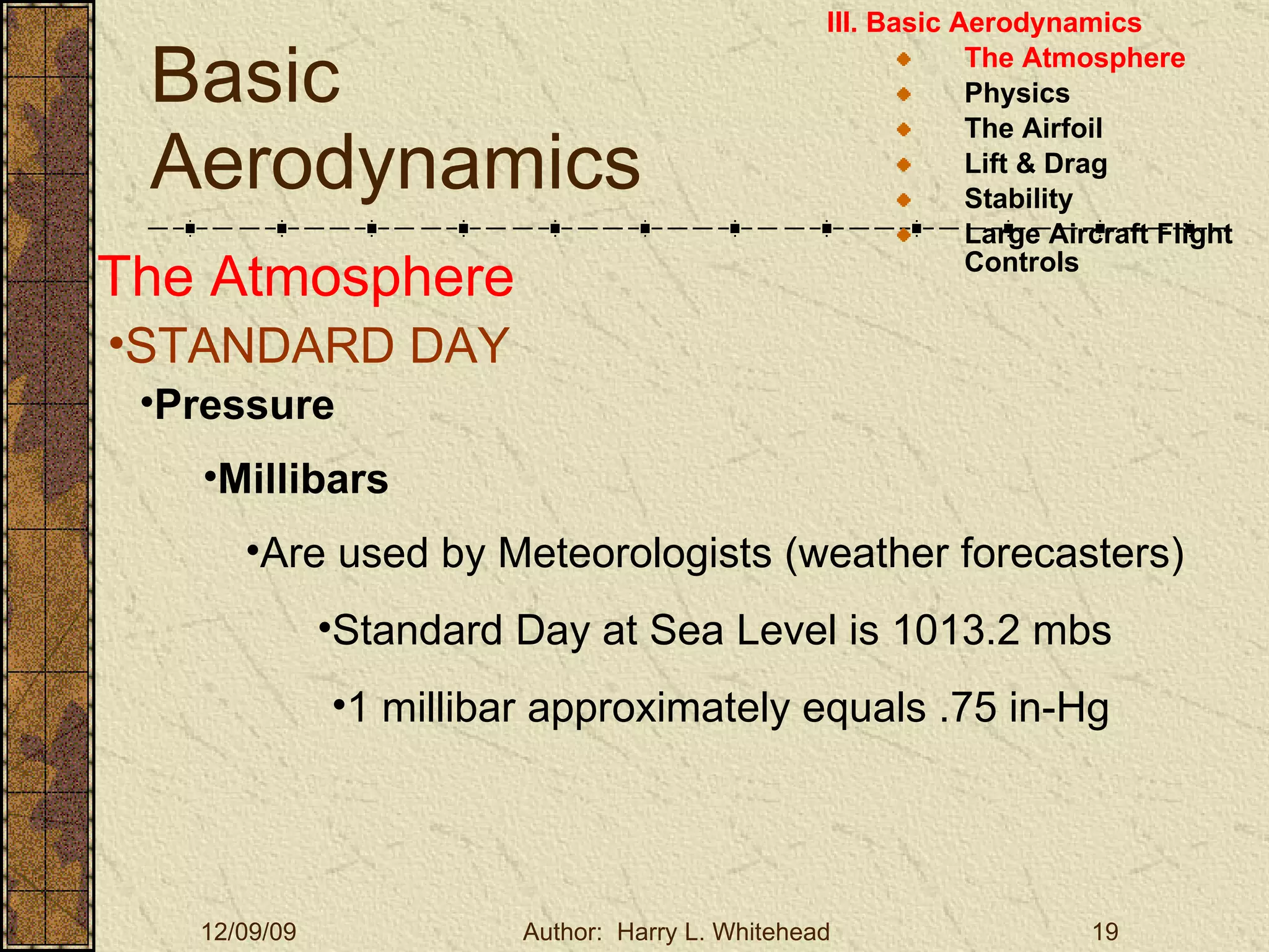 Basic Aerodynamics III. Basic Aerodynamics   The Atmosphere Physics The Airfoil Lift & Drag Stability Large Aircraft Flight Controls The Atmosphere STANDARD DAY  Pressure Millibars Are used by Meteorologists (weather forecasters)  Standard Day at Sea Level is 1013.2 mbs  1 millibar approximately equals .75 in-Hg 