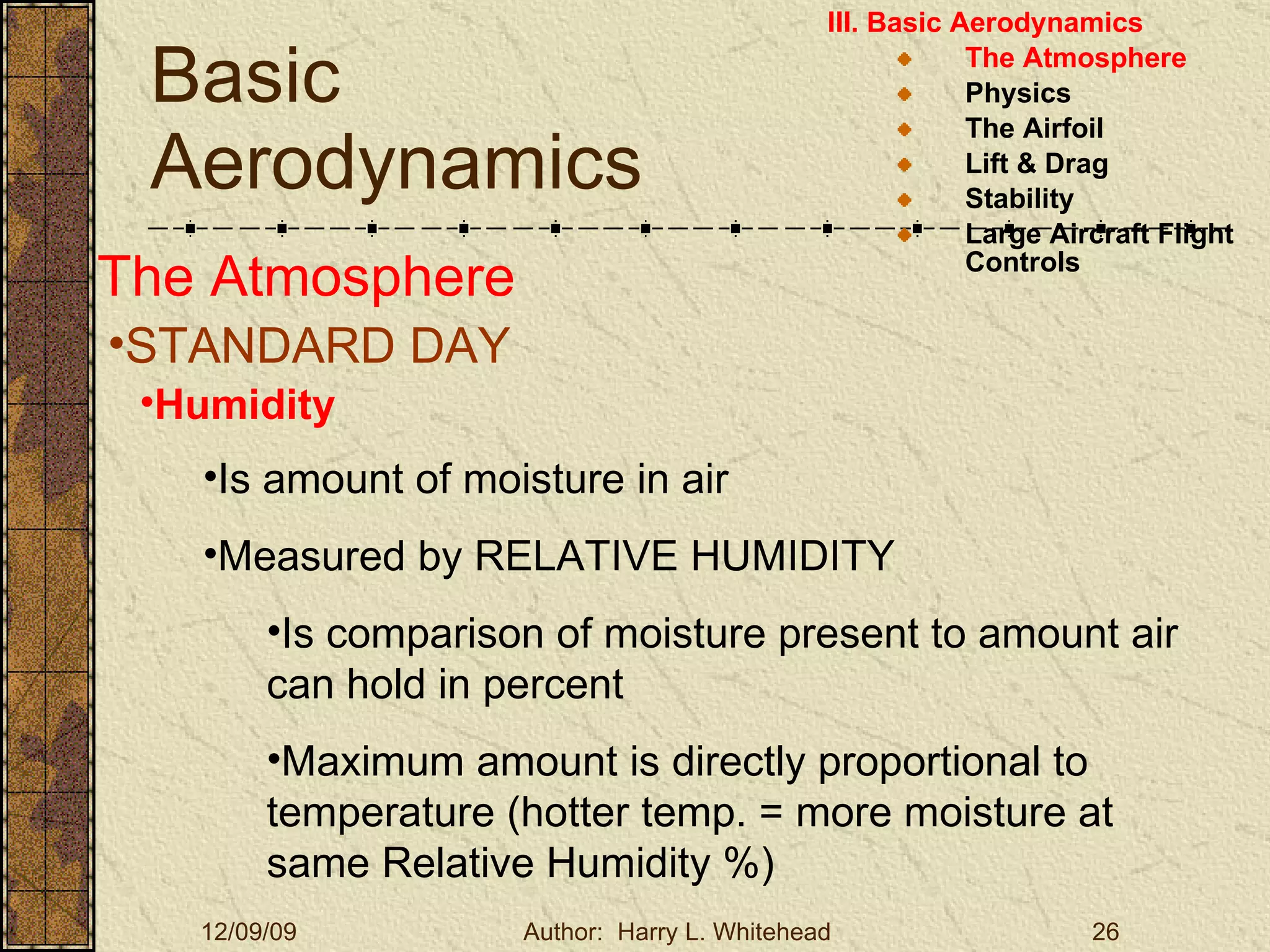 Basic Aerodynamics III. Basic Aerodynamics   The Atmosphere Physics The Airfoil Lift & Drag Stability Large Aircraft Flight Controls The Atmosphere STANDARD DAY  Humidity Is amount of moisture in air Measured by RELATIVE HUMIDITY Is comparison of moisture present to amount air can hold in percent Maximum amount is directly proportional to temperature (hotter temp. = more moisture at same Relative Humidity %) 