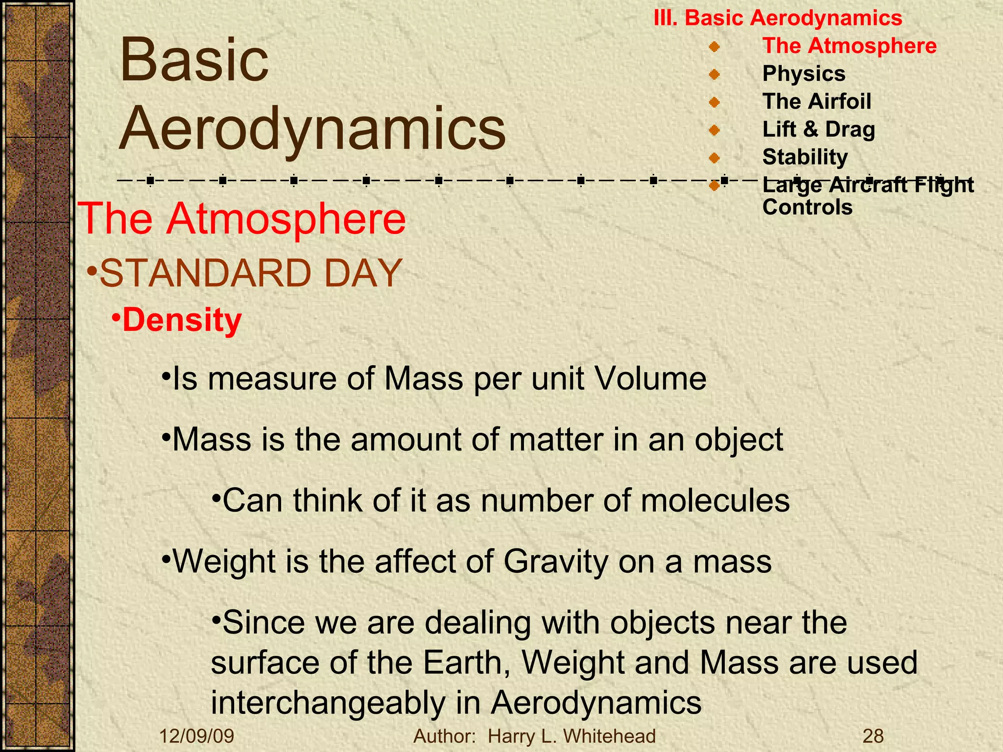 Basic Aerodynamics III. Basic Aerodynamics   The Atmosphere Physics The Airfoil Lift & Drag Stability Large Aircraft Flight Controls The Atmosphere STANDARD DAY  Density Is measure of Mass per unit Volume Mass is the amount of matter in an object Can think of it as number of molecules Weight is the affect of Gravity on a mass Since we are dealing with objects near the surface of the Earth, Weight and Mass are used interchangeably in Aerodynamics 