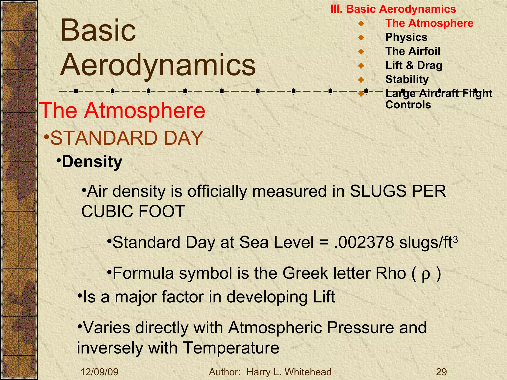 Basic Aerodynamics III. Basic Aerodynamics   The Atmosphere Physics The Airfoil Lift & Drag Stability Large Aircraft Flight Controls The Atmosphere STANDARD DAY  Density Air density is officially measured in SLUGS PER CUBIC FOOT Standard Day at Sea Level = .002378 slugs/ft 3 Formula symbol is the Greek letter Rho (    ) Is a major factor in developing Lift Varies directly with Atmospheric Pressure and inversely with Temperature 