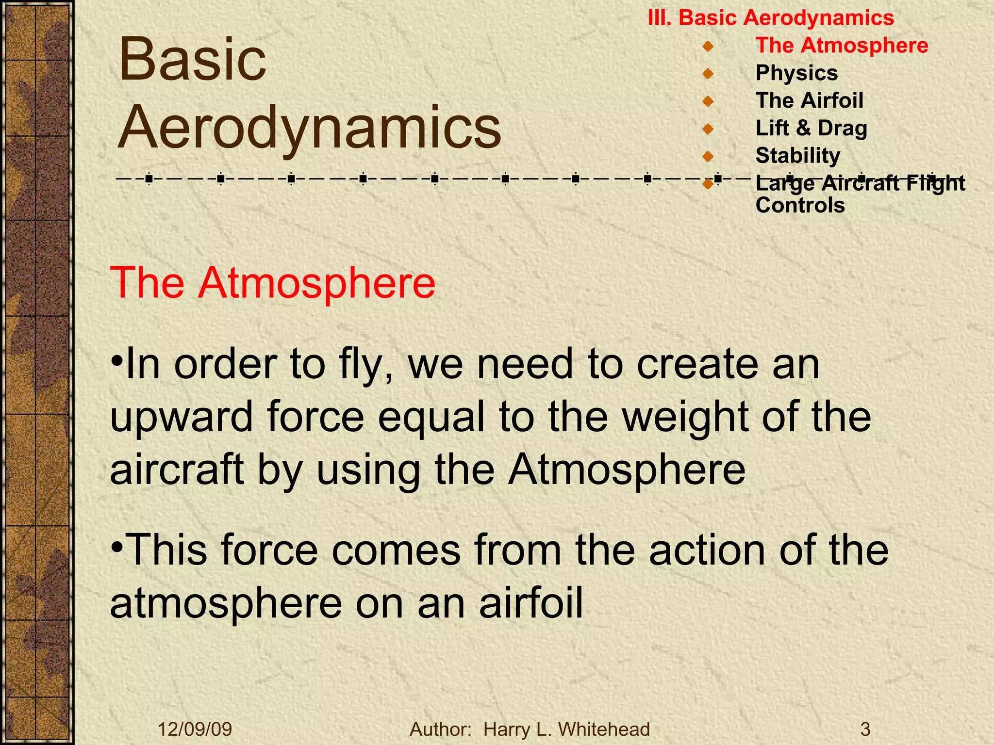 Basic Aerodynamics III. Basic Aerodynamics   The Atmosphere Physics The Airfoil Lift & Drag Stability Large Aircraft Flight Controls The Atmosphere In order to fly, we need to create an upward force equal to the weight of the aircraft by using the Atmosphere This force comes from the action of the atmosphere on an airfoil 