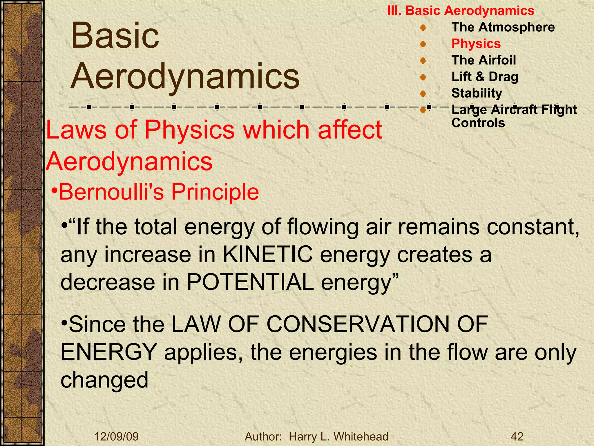 Basic Aerodynamics III. Basic Aerodynamics   The Atmosphere Physics The Airfoil Lift & Drag Stability Large Aircraft Flight Controls Laws of Physics which affect Aerodynamics Bernoulli's Principle   “ If the total energy of flowing air remains constant, any increase in KINETIC energy creates a decrease in POTENTIAL energy” Since the LAW OF CONSERVATION OF ENERGY applies, the energies in the flow are only changed 