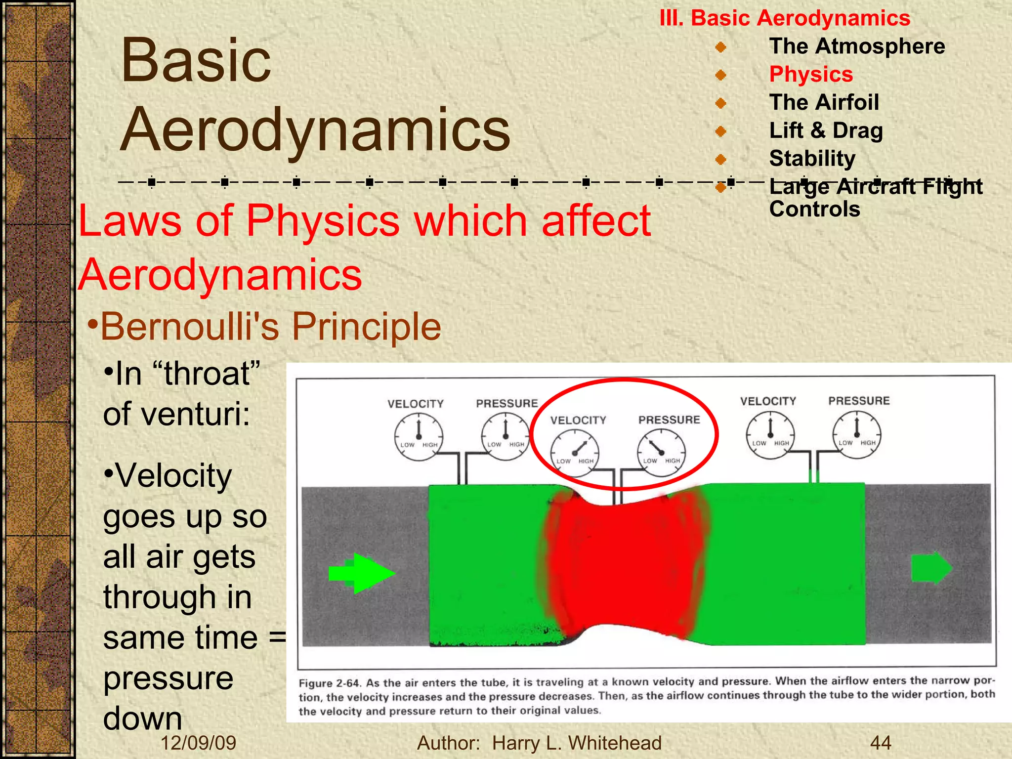 Basic Aerodynamics III. Basic Aerodynamics   The Atmosphere Physics The Airfoil Lift & Drag Stability Large Aircraft Flight Controls Laws of Physics which affect Aerodynamics Bernoulli's Principle In “throat” of venturi: Velocity goes up so all air gets through in same time = pressure down 