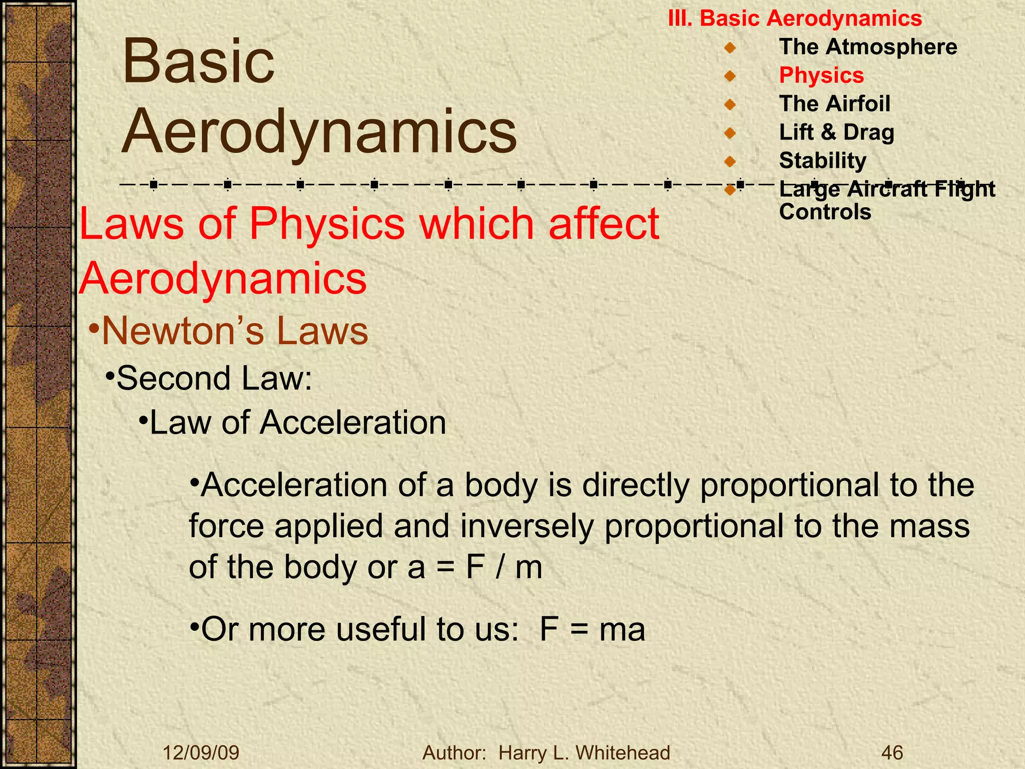Basic Aerodynamics III. Basic Aerodynamics   The Atmosphere Physics The Airfoil Lift & Drag Stability Large Aircraft Flight Controls Laws of Physics which affect Aerodynamics Newton’s Laws Second Law: Law of Acceleration Acceleration of a body is directly proportional to the force applied and inversely proportional to the mass of the body or a = F / m  Or more useful to us:  F = ma 