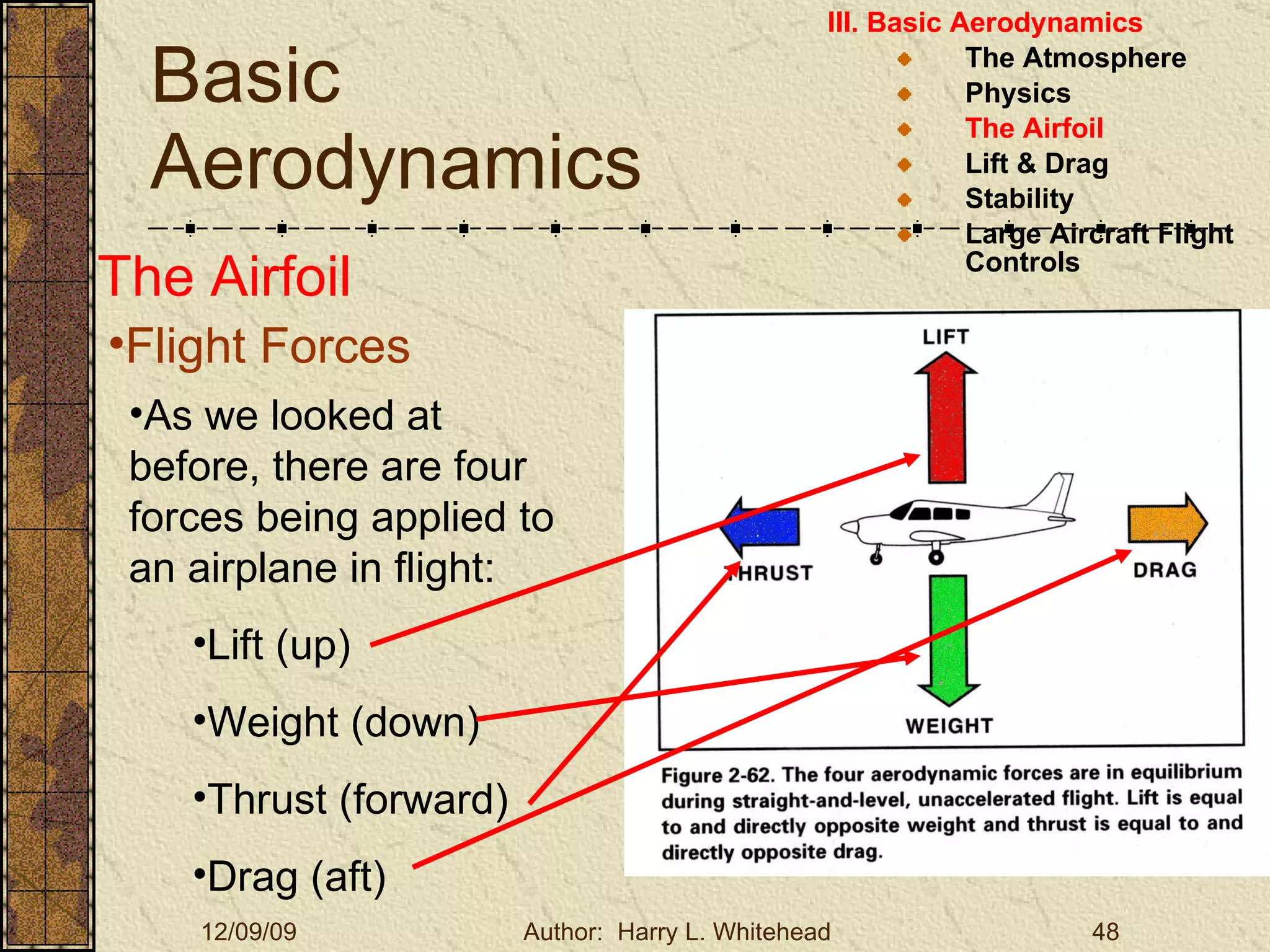 Basic Aerodynamics III. Basic Aerodynamics   The Atmosphere Physics The Airfoil Lift & Drag Stability Large Aircraft Flight Controls The Airfoil Flight Forces As we looked at before, there are four forces being applied to an airplane in flight: Lift (up) Weight (down) Thrust (forward) Drag (aft) 